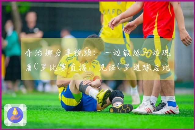 乔治娜分享视频：一边锻炼一边观看C罗比赛直播，见证C罗进球后比出剪刀手