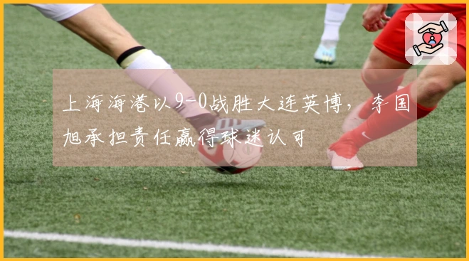 上海海港以9-0战胜大连英博，李国旭承担责任赢得球迷认可