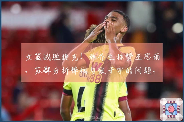 女篮战胜捷克！韩乔生称赞王思雨，苏群分析锋线与张子宇的问题，外线投篮失准