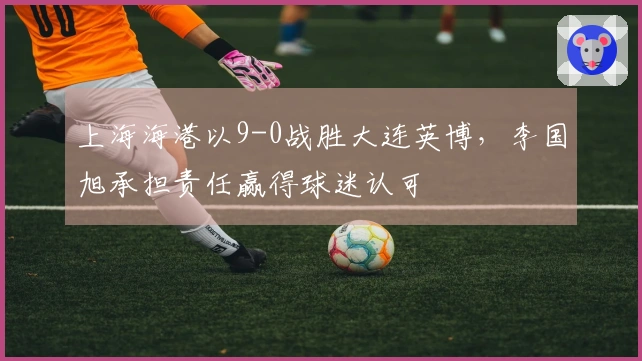上海海港以9-0战胜大连英博，李国旭承担责任赢得球迷认可