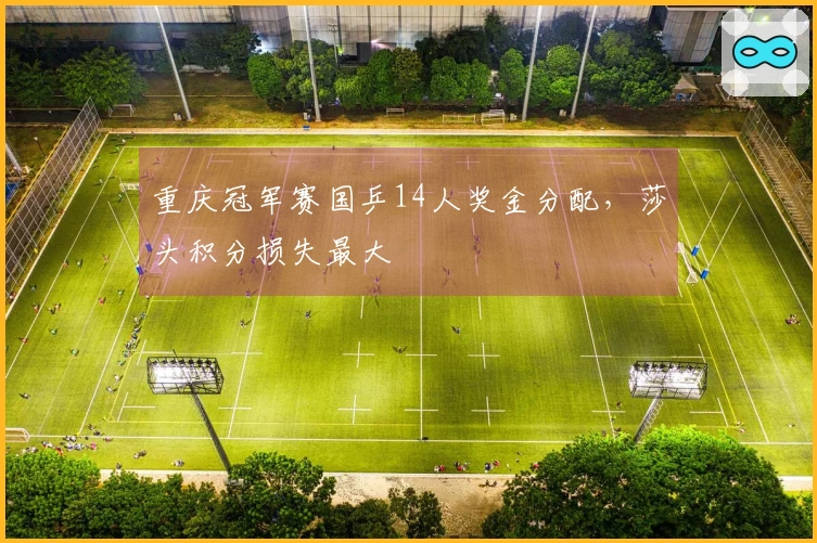 重庆冠军赛国乒14人奖金分配，莎头积分损失最大