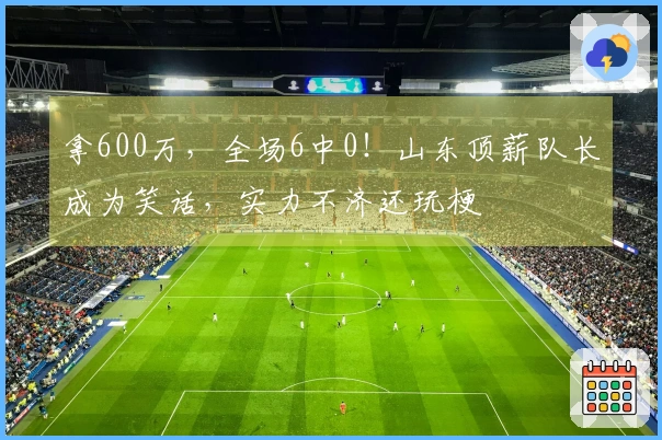 拿600万，全场6中0！山东顶薪队长成为笑话，实力不济还玩梗