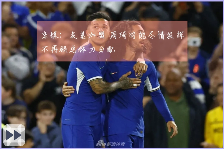 京媒：麦基加盟 周琦将能尽情发挥不再顾虑体力分配
