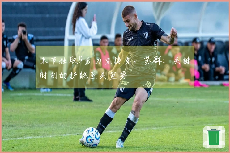 末节独取9分力克捷克，苏群：关键时刻的护航至关重要