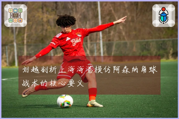 刘越剖析上海海港模仿阿森纳角球战术的核心要义