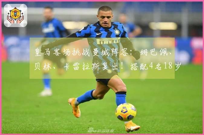 皇马客场挑战曼城阵容：姆巴佩、贝林、卡雷拉斯复出！搭配4名18岁新人