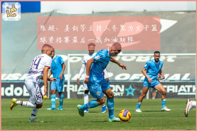 陈超、姜剑等主持人齐聚为女子篮球资格赛最后一战加油助阵