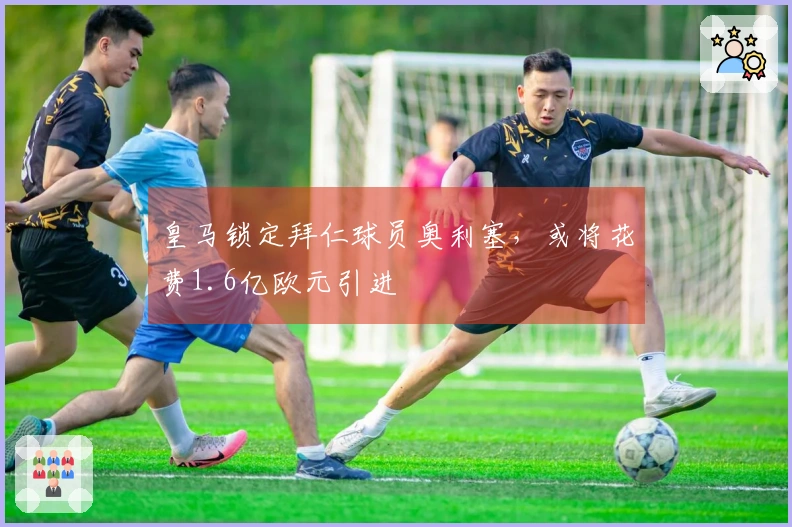 皇马锁定拜仁球员奥利塞，或将花费1.6亿欧元引进